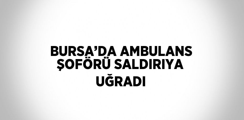 BURSA’DA AMBULANS ŞOFÖRÜ SALDIRIYA UĞRADI