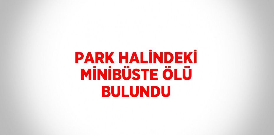 PARK HALİNDEKİ MİNİBÜSTE ÖLÜ BULUNDU