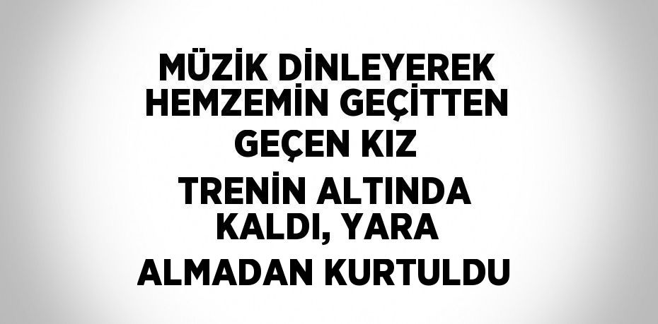 MÜZİK DİNLEYEREK HEMZEMİN GEÇİTTEN GEÇEN KIZ TRENİN ALTINDA KALDI, YARA ALMADAN KURTULDU