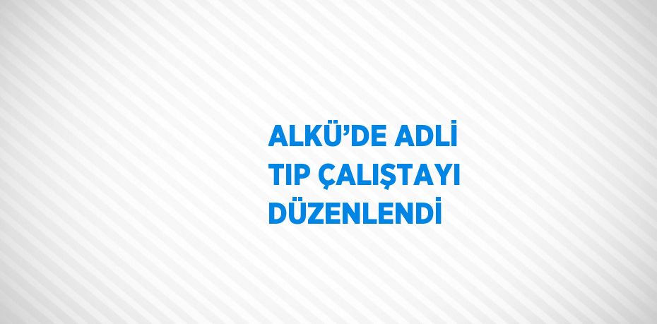 ALKÜ’DE ADLİ TIP ÇALIŞTAYI DÜZENLENDİ