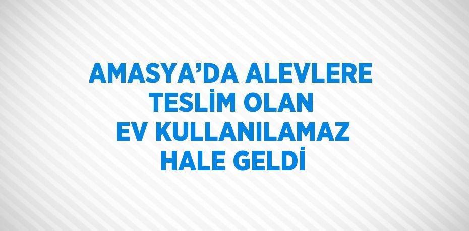 AMASYA’DA ALEVLERE TESLİM OLAN EV KULLANILAMAZ HALE GELDİ