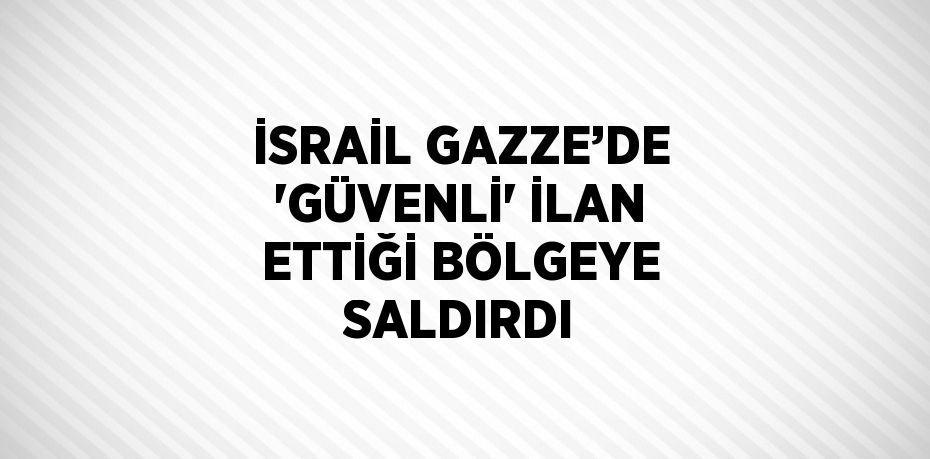 İSRAİL GAZZE’DE 'GÜVENLİ' İLAN ETTİĞİ BÖLGEYE SALDIRDI