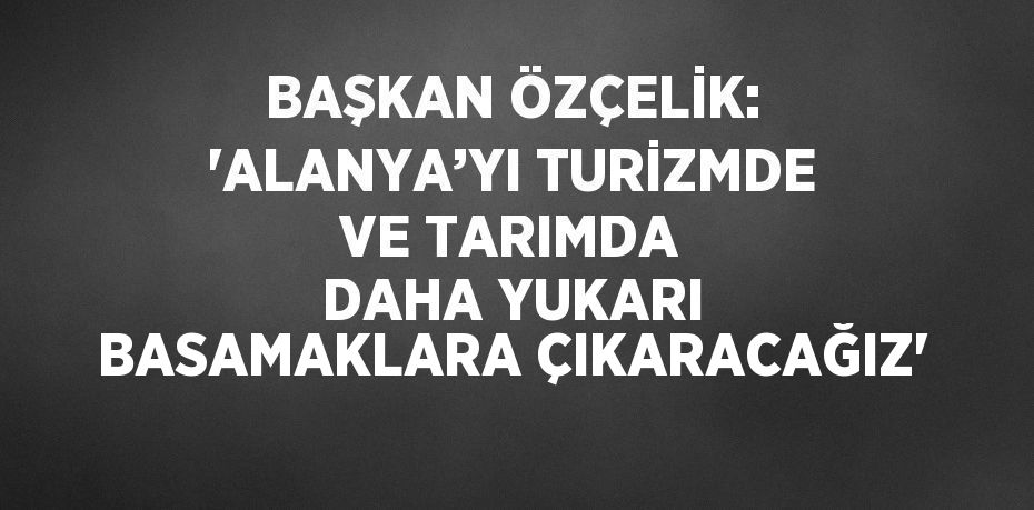 BAŞKAN ÖZÇELİK: 'ALANYA’YI TURİZMDE VE TARIMDA DAHA YUKARI BASAMAKLARA ÇIKARACAĞIZ'