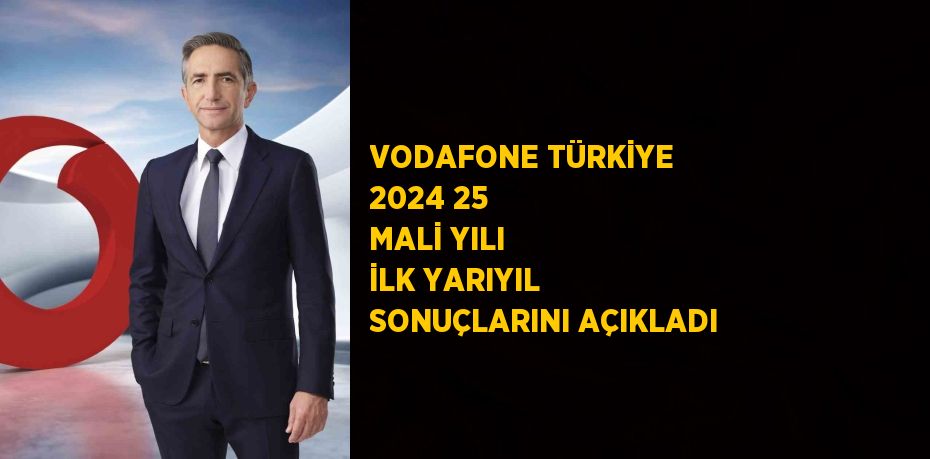 VODAFONE TÜRKİYE 2024 25 MALİ YILI İLK YARIYIL SONUÇLARINI AÇIKLADI