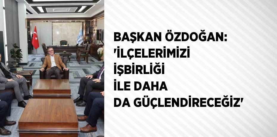 BAŞKAN ÖZDOĞAN: 'İLÇELERİMİZİ İŞBİRLİĞİ İLE DAHA DA GÜÇLENDİRECEĞİZ'