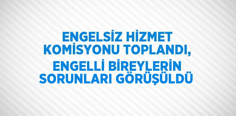 ENGELSİZ HİZMET KOMİSYONU TOPLANDI, ENGELLİ BİREYLERİN SORUNLARI GÖRÜŞÜLDÜ