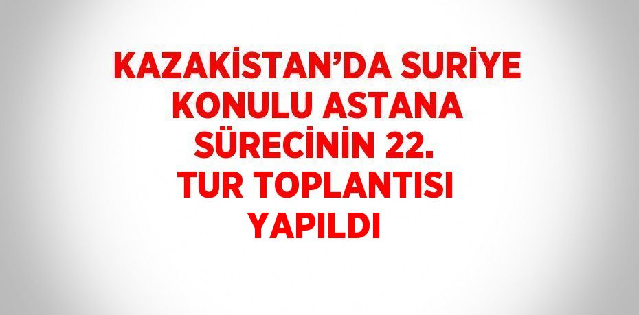 KAZAKİSTAN’DA SURİYE KONULU ASTANA SÜRECİNİN 22. TUR TOPLANTISI YAPILDI