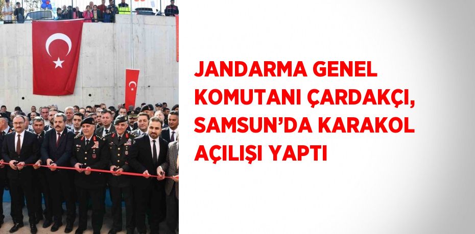 JANDARMA GENEL KOMUTANI ÇARDAKÇI, SAMSUN’DA KARAKOL AÇILIŞI YAPTI