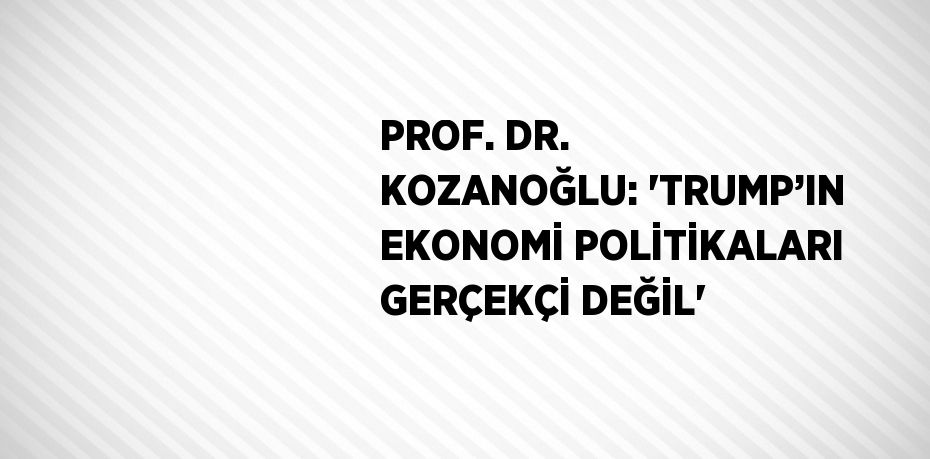 PROF. DR. KOZANOĞLU: 'TRUMP’IN EKONOMİ POLİTİKALARI GERÇEKÇİ DEĞİL'