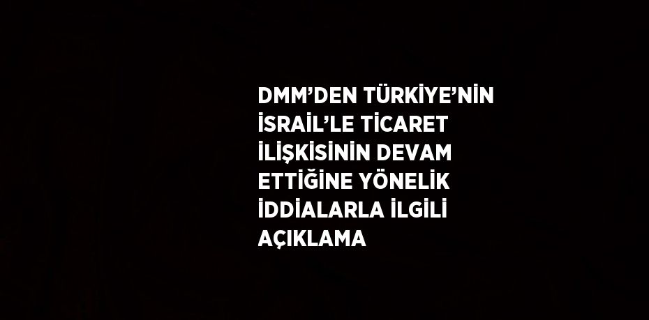 DMM’DEN TÜRKİYE’NİN İSRAİL’LE TİCARET İLİŞKİSİNİN DEVAM ETTİĞİNE YÖNELİK İDDİALARLA İLGİLİ AÇIKLAMA