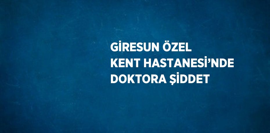 GİRESUN ÖZEL KENT HASTANESİ’NDE DOKTORA ŞİDDET