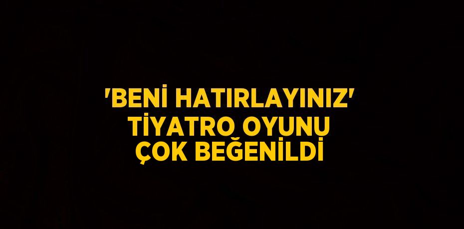 'BENİ HATIRLAYINIZ' TİYATRO OYUNU ÇOK BEĞENİLDİ