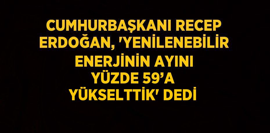 CUMHURBAŞKANI RECEP ERDOĞAN, 'YENİLENEBİLİR ENERJİNİN AYINI YÜZDE 59’A YÜKSELTTİK' DEDİ