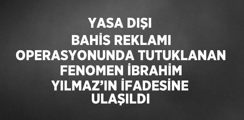 YASA DIŞI BAHİS REKLAMI OPERASYONUNDA TUTUKLANAN FENOMEN İBRAHİM YILMAZ’IN İFADESİNE ULAŞILDI