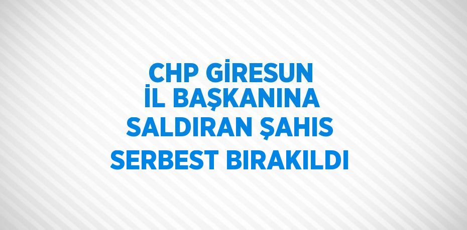 CHP GİRESUN İL BAŞKANINA SALDIRAN ŞAHIS SERBEST BIRAKILDI