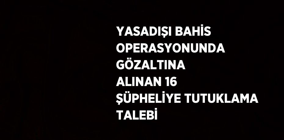 YASADIŞI BAHİS OPERASYONUNDA GÖZALTINA ALINAN 16 ŞÜPHELİYE TUTUKLAMA TALEBİ