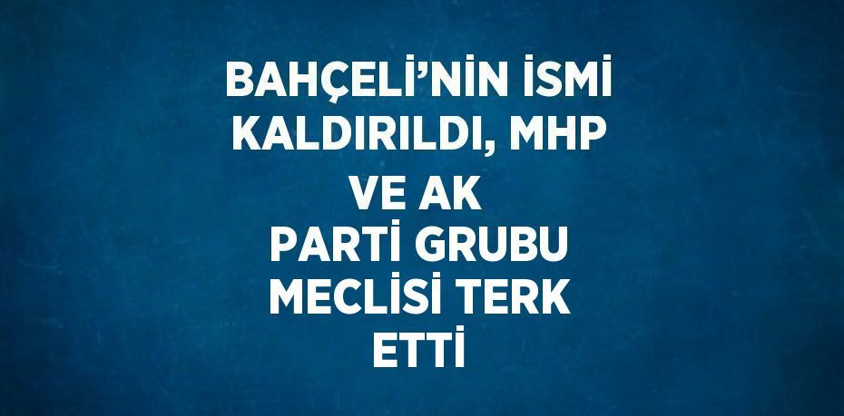 BAHÇELİ’NİN İSMİ KALDIRILDI, MHP VE AK PARTİ GRUBU MECLİSİ TERK ETTİ