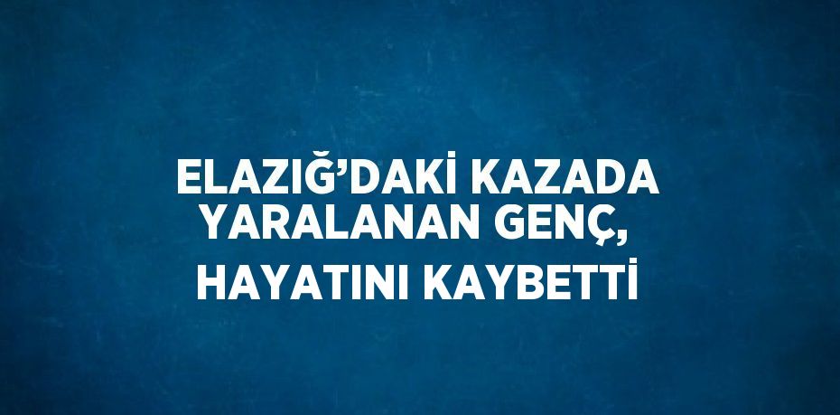 ELAZIĞ’DAKİ KAZADA YARALANAN GENÇ, HAYATINI KAYBETTİ