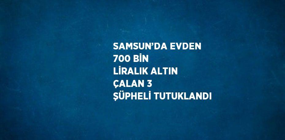 SAMSUN’DA EVDEN 700 BİN LİRALIK ALTIN ÇALAN 3 ŞÜPHELİ TUTUKLANDI