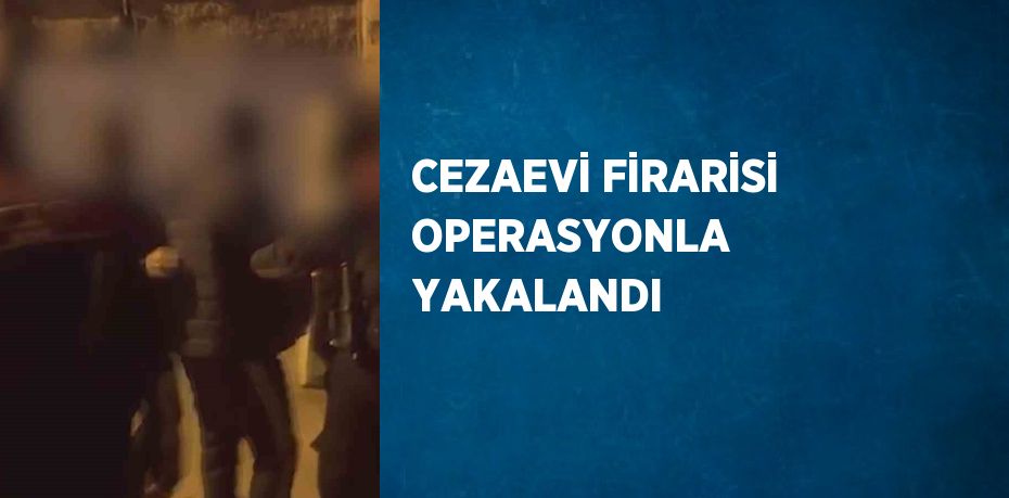 CEZAEVİ FİRARİSİ OPERASYONLA YAKALANDI