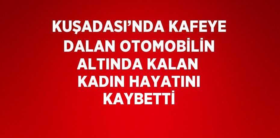 KUŞADASI’NDA KAFEYE DALAN OTOMOBİLİN ALTINDA KALAN KADIN HAYATINI KAYBETTİ