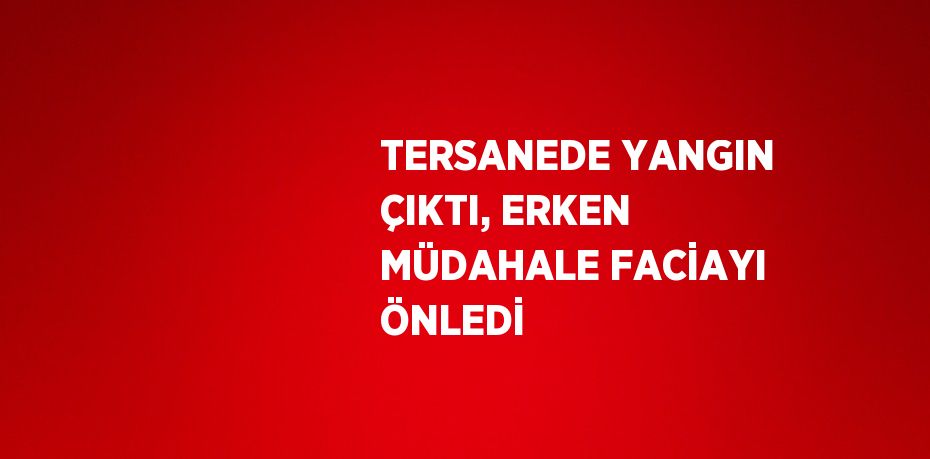 TERSANEDE YANGIN ÇIKTI, ERKEN MÜDAHALE FACİAYI ÖNLEDİ