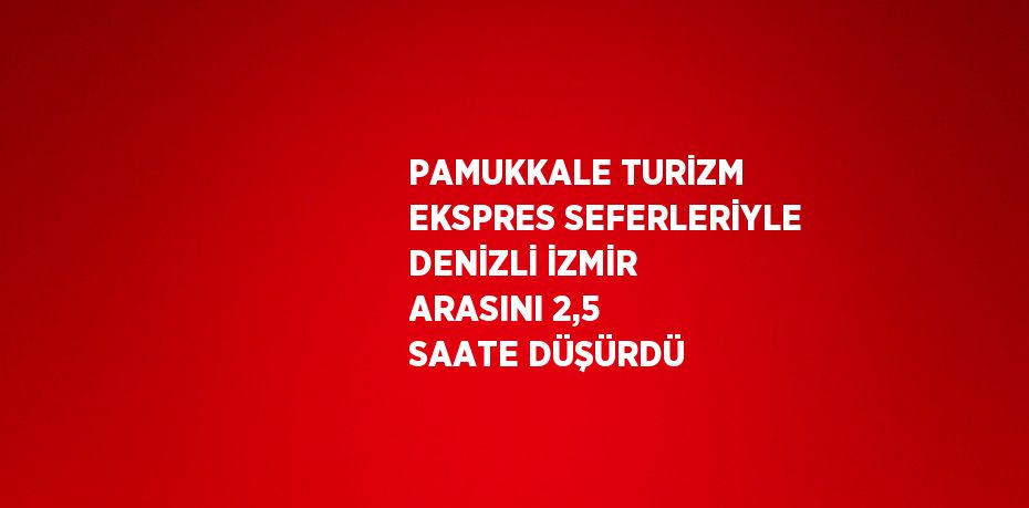 PAMUKKALE TURİZM EKSPRES SEFERLERİYLE DENİZLİ İZMİR ARASINI 2,5 SAATE DÜŞÜRDÜ