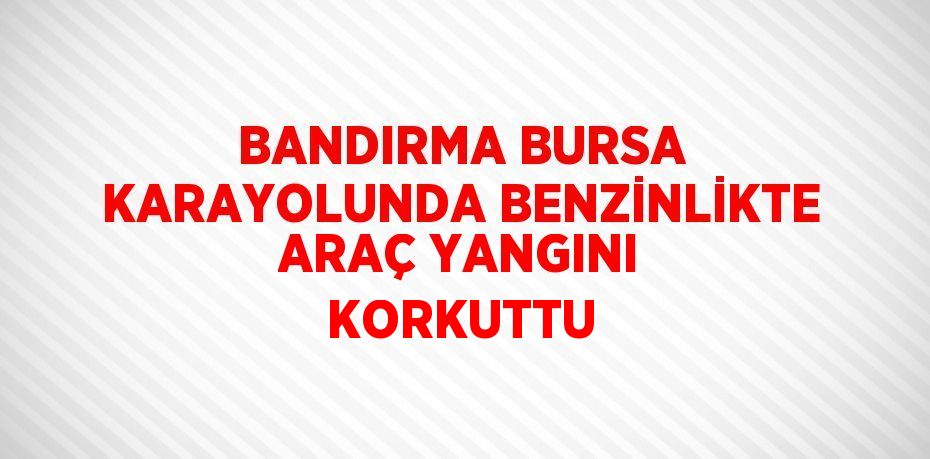 BANDIRMA BURSA KARAYOLUNDA BENZİNLİKTE ARAÇ YANGINI KORKUTTU