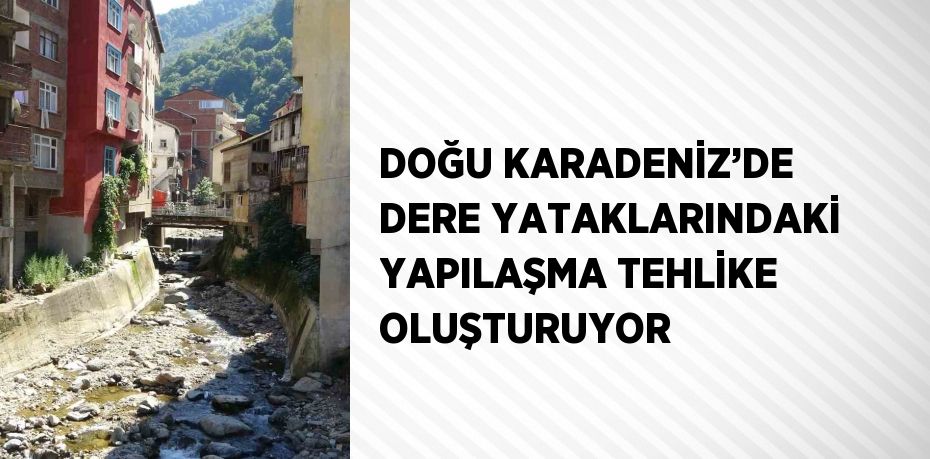 DOĞU KARADENİZ’DE DERE YATAKLARINDAKİ YAPILAŞMA TEHLİKE OLUŞTURUYOR