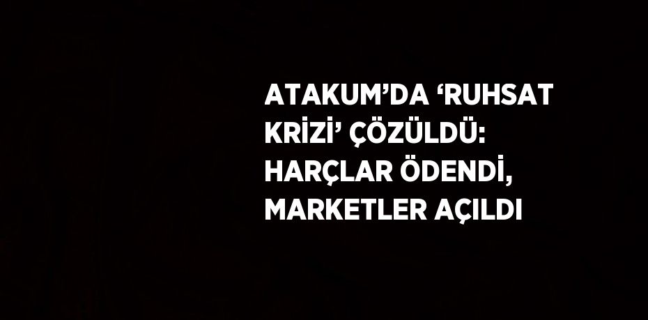 ATAKUM’DA ‘RUHSAT KRİZİ’ ÇÖZÜLDÜ: HARÇLAR ÖDENDİ, MARKETLER AÇILDI