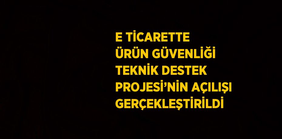 E TİCARETTE ÜRÜN GÜVENLİĞİ TEKNİK DESTEK PROJESİ’NİN AÇILIŞI GERÇEKLEŞTİRİLDİ