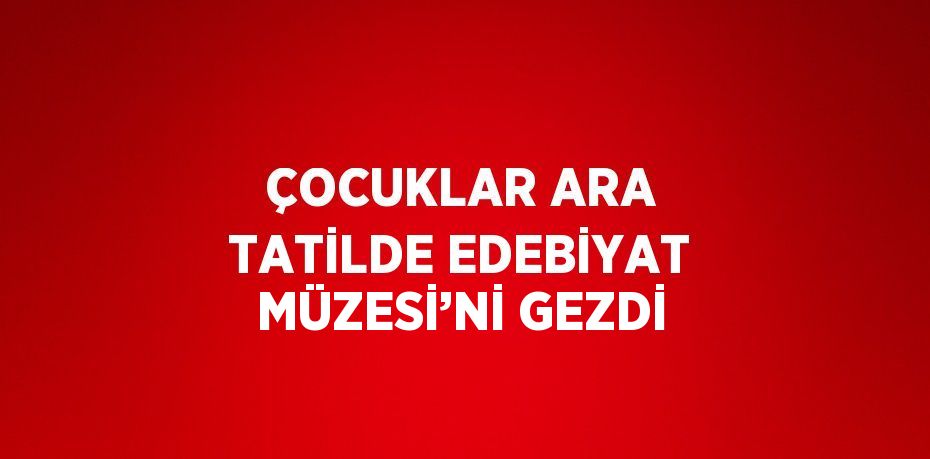 ÇOCUKLAR ARA TATİLDE EDEBİYAT MÜZESİ’Nİ GEZDİ