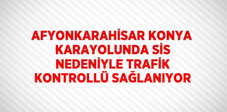 AFYONKARAHİSAR KONYA KARAYOLUNDA SİS NEDENİYLE TRAFİK KONTROLLÜ SAĞLANIYOR