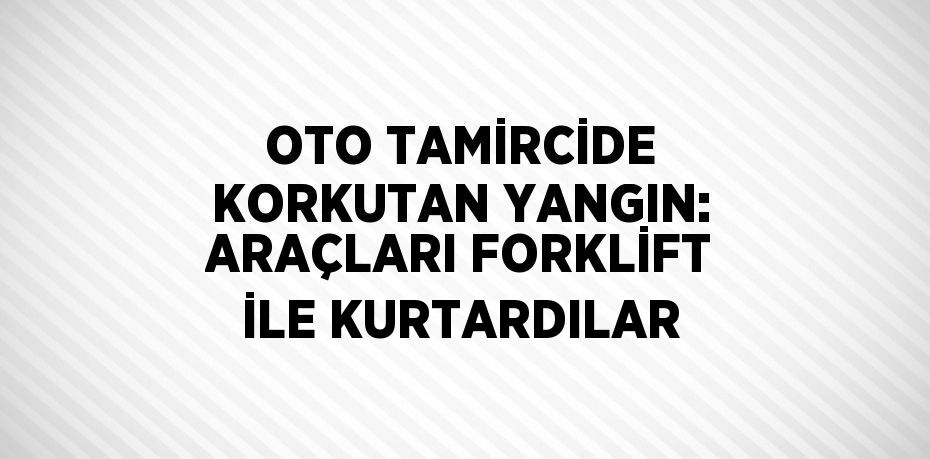 OTO TAMİRCİDE KORKUTAN YANGIN: ARAÇLARI FORKLİFT İLE KURTARDILAR