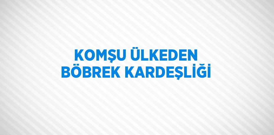 KOMŞU ÜLKEDEN BÖBREK KARDEŞLİĞİ