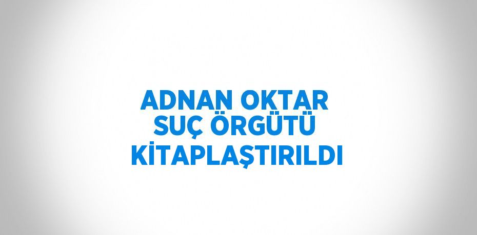 ADNAN OKTAR SUÇ ÖRGÜTÜ KİTAPLAŞTIRILDI