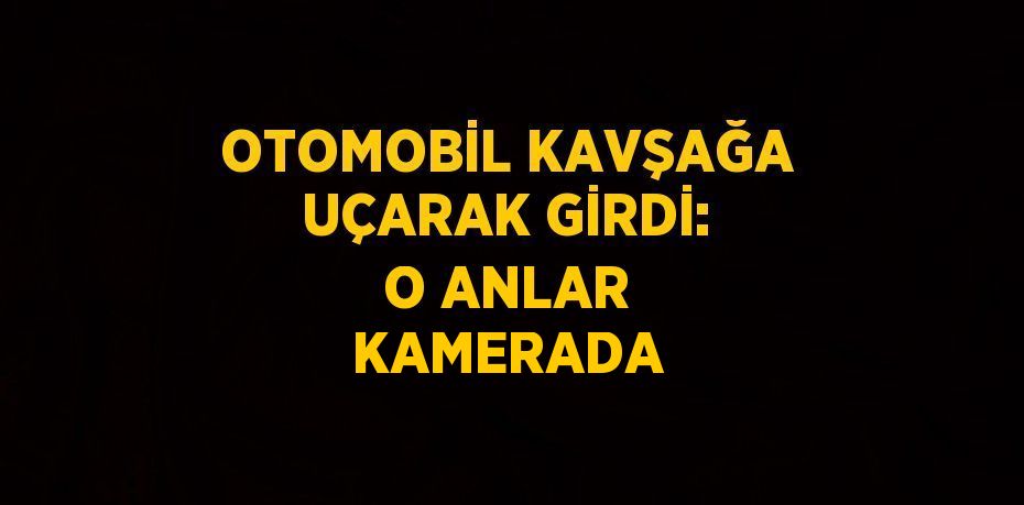 OTOMOBİL KAVŞAĞA UÇARAK GİRDİ: O ANLAR KAMERADA