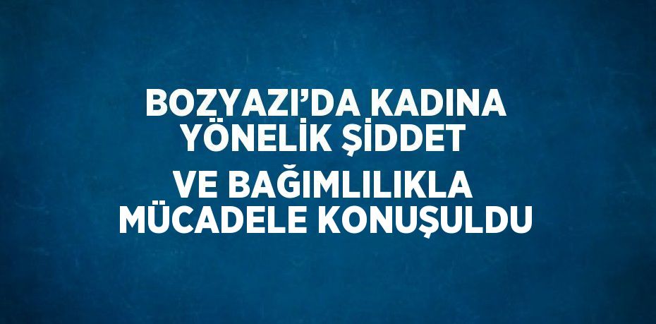 BOZYAZI’DA KADINA YÖNELİK ŞİDDET VE BAĞIMLILIKLA MÜCADELE KONUŞULDU