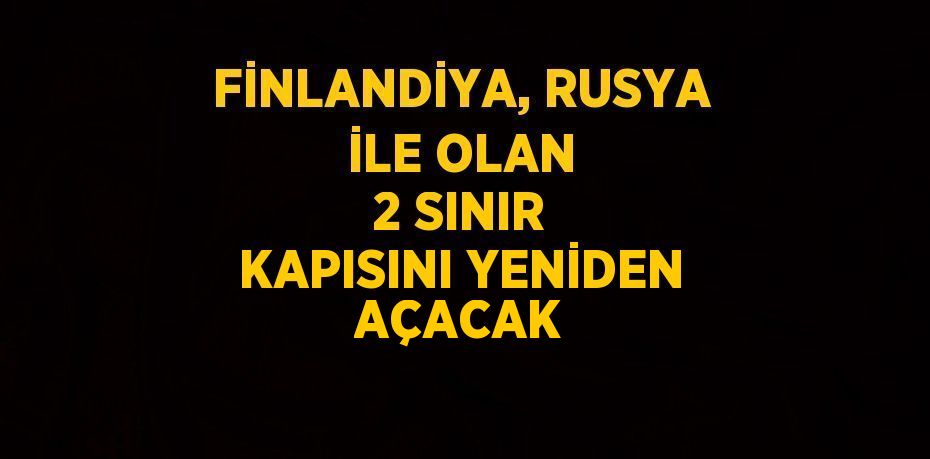 FİNLANDİYA, RUSYA İLE OLAN 2 SINIR KAPISINI YENİDEN AÇACAK