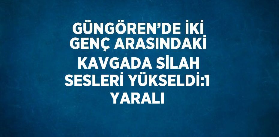 GÜNGÖREN’DE İKİ GENÇ ARASINDAKİ KAVGADA SİLAH SESLERİ YÜKSELDİ:1 YARALI