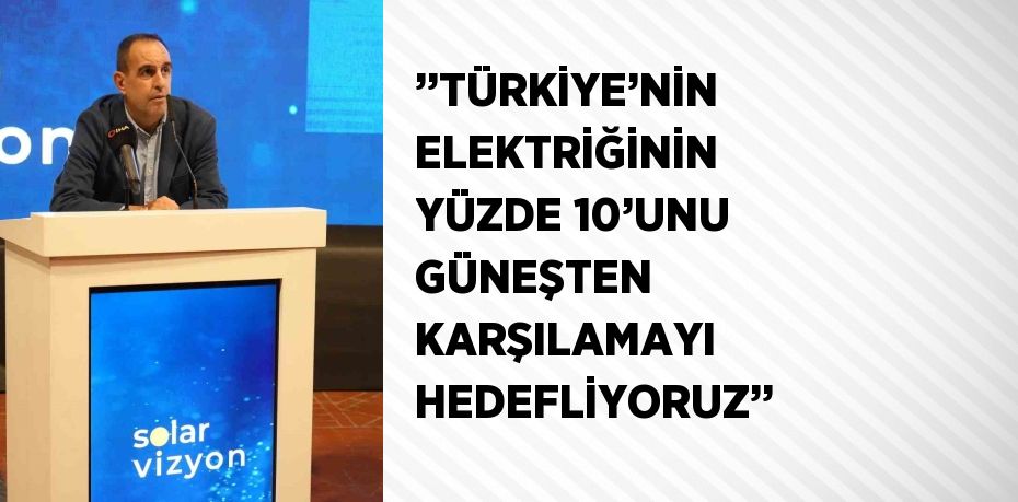 ’’TÜRKİYE’NİN ELEKTRİĞİNİN YÜZDE 10’UNU GÜNEŞTEN KARŞILAMAYI HEDEFLİYORUZ’’