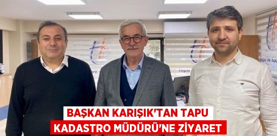 BAŞKAN KARIŞIK’TAN TAPU KADASTRO MÜDÜRÜ’NE ZİYARET