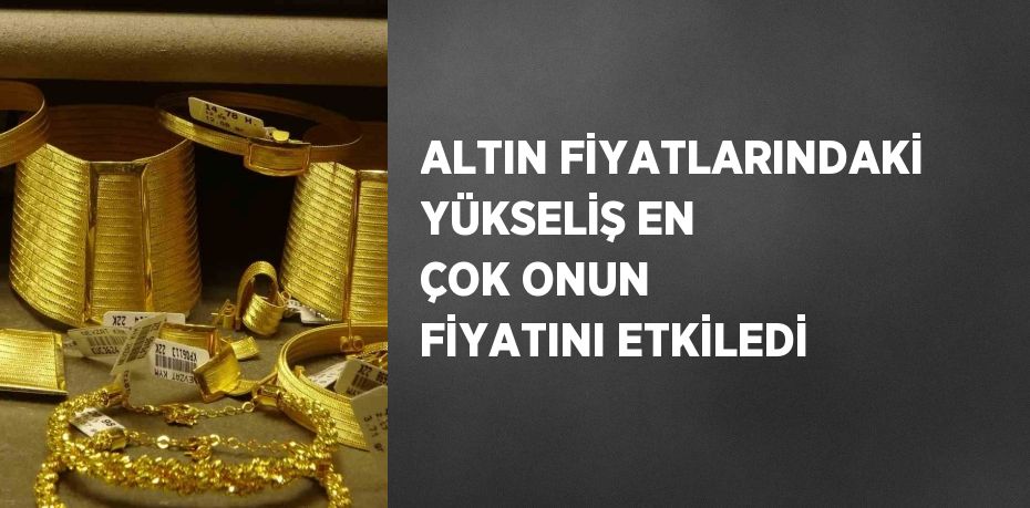 ALTIN FİYATLARINDAKİ YÜKSELİŞ EN ÇOK ONUN FİYATINI ETKİLEDİ