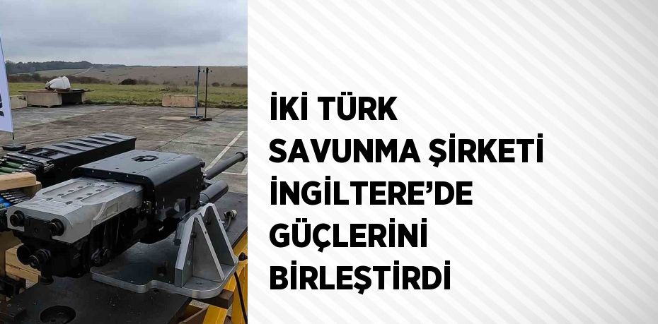 İKİ TÜRK SAVUNMA ŞİRKETİ İNGİLTERE’DE GÜÇLERİNİ BİRLEŞTİRDİ