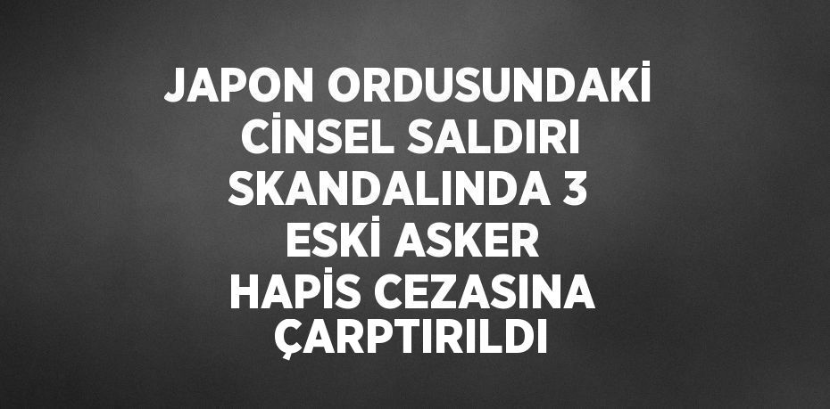 JAPON ORDUSUNDAKİ CİNSEL SALDIRI SKANDALINDA 3 ESKİ ASKER HAPİS CEZASINA ÇARPTIRILDI