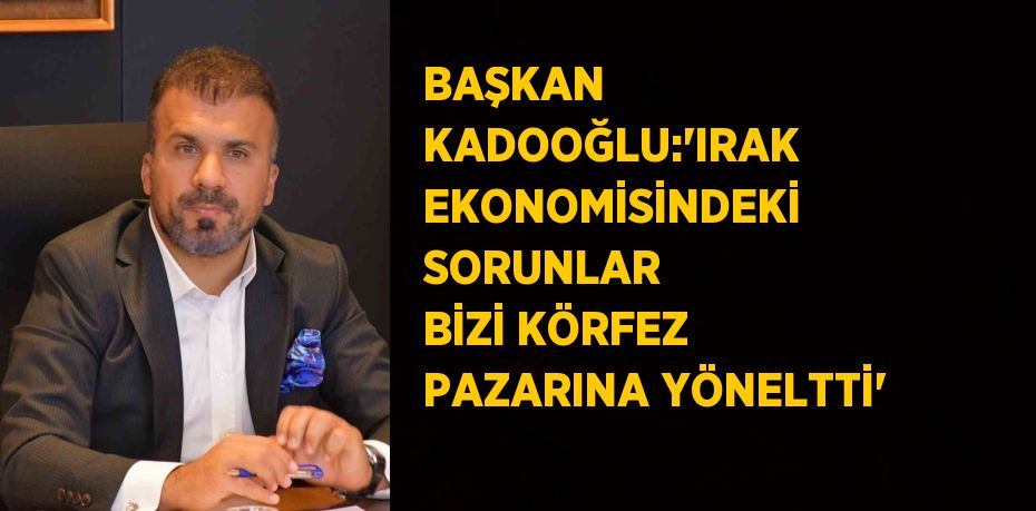 BAŞKAN KADOOĞLU:'IRAK EKONOMİSİNDEKİ SORUNLAR BİZİ KÖRFEZ PAZARINA YÖNELTTİ'