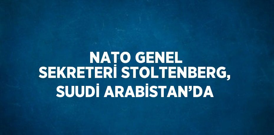 NATO GENEL SEKRETERİ STOLTENBERG, SUUDİ ARABİSTAN’DA