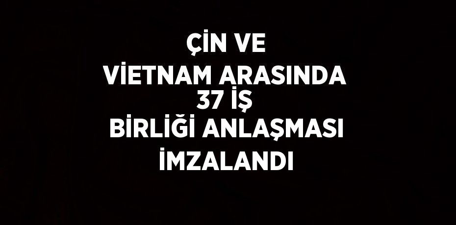 ÇİN VE VİETNAM ARASINDA 37 İŞ BİRLİĞİ ANLAŞMASI İMZALANDI