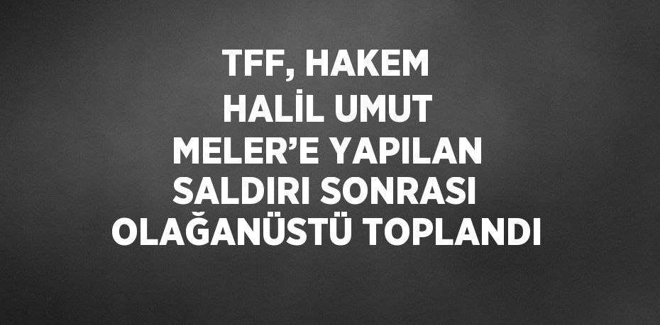 TFF, HAKEM HALİL UMUT MELER’E YAPILAN SALDIRI SONRASI OLAĞANÜSTÜ TOPLANDI