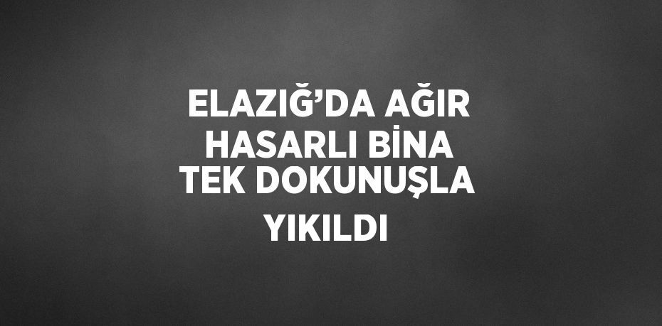 ELAZIĞ’DA AĞIR HASARLI BİNA TEK DOKUNUŞLA YIKILDI